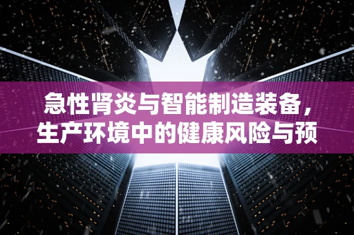 急性肾炎与智能制造装备，生产环境中的健康风险与预防措施