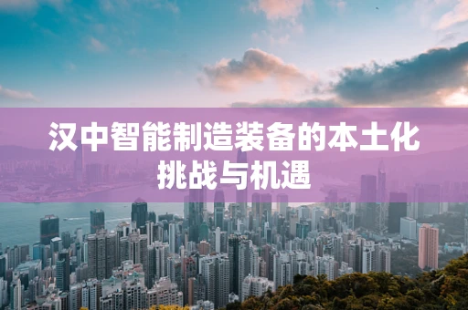 汉中智能制造装备的本土化挑战与机遇