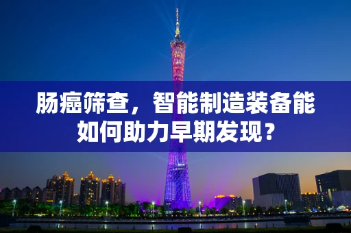 肠癌筛查，智能制造装备能如何助力早期发现？
