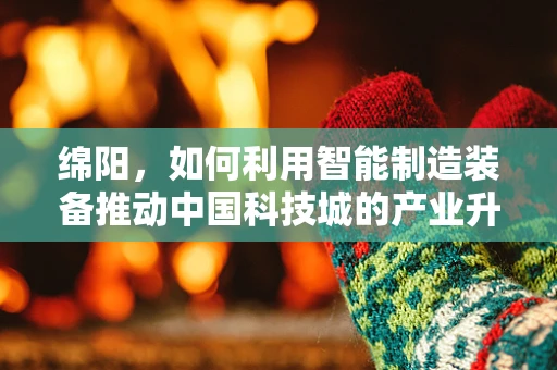 绵阳，如何利用智能制造装备推动中国科技城的产业升级？