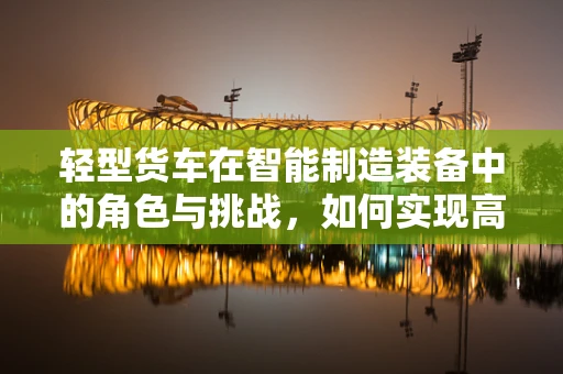 轻型货车在智能制造装备中的角色与挑战，如何实现高效物流与智能集成？