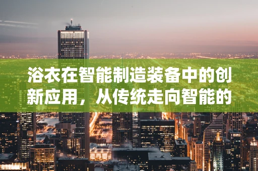 浴衣在智能制造装备中的创新应用，从传统走向智能的跨界探索