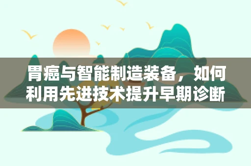 胃癌与智能制造装备，如何利用先进技术提升早期诊断效率？