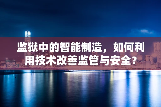 监狱中的智能制造，如何利用技术改善监管与安全？