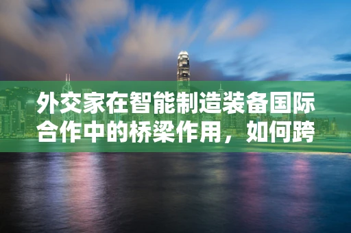 外交家在智能制造装备国际合作中的桥梁作用，如何跨越文化与技术鸿沟？