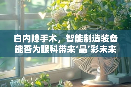 白内障手术，智能制造装备能否为眼科带来‘晶’彩未来？