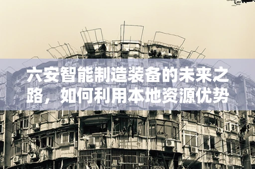 六安智能制造装备的未来之路，如何利用本地资源优势？