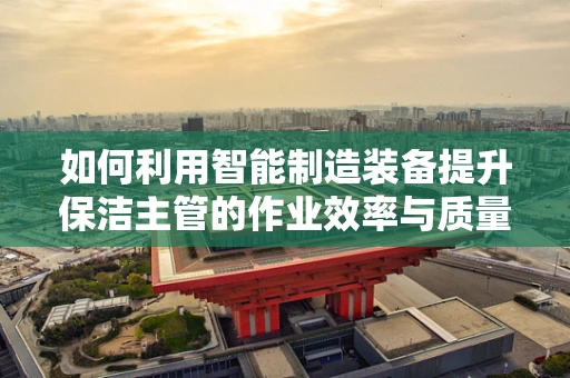 如何利用智能制造装备提升保洁主管的作业效率与质量？