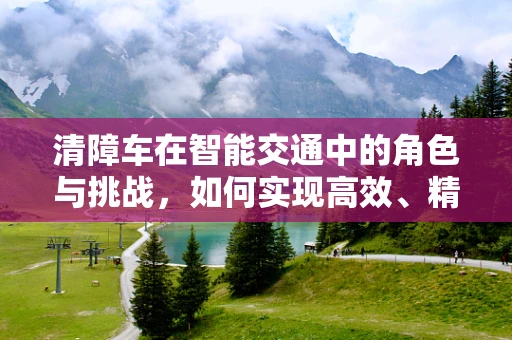 清障车在智能交通中的角色与挑战，如何实现高效、精准的故障处理？
