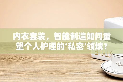 内衣套装，智能制造如何重塑个人护理的‘私密’领域？