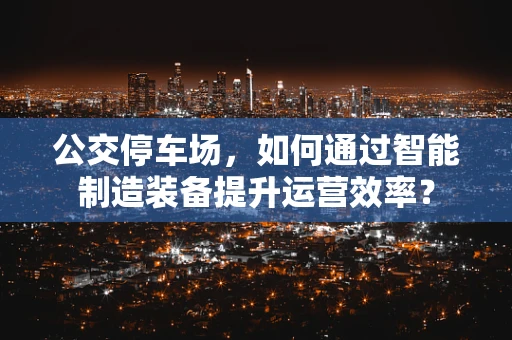 公交停车场，如何通过智能制造装备提升运营效率？