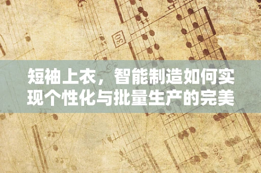短袖上衣，智能制造如何实现个性化与批量生产的完美融合？
