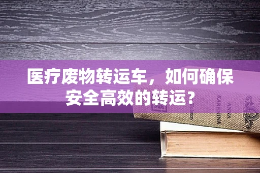 医疗废物转运车，如何确保安全高效的转运？