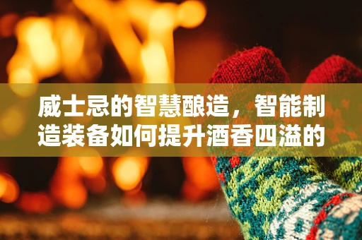 威士忌的智慧酿造，智能制造装备如何提升酒香四溢的秘密？