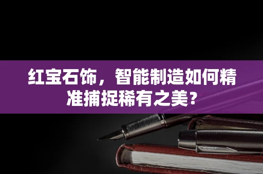 红宝石饰，智能制造如何精准捕捉稀有之美？