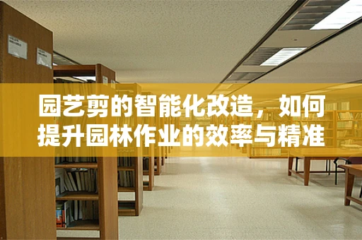 园艺剪的智能化改造，如何提升园林作业的效率与精准度？