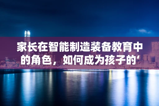 家长在智能制造装备教育中的角色，如何成为孩子的‘智能’引路人？