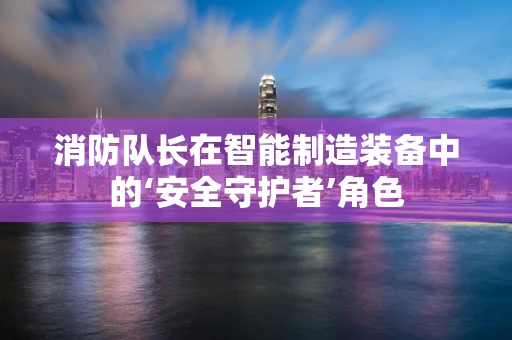 消防队长在智能制造装备中的‘安全守护者’角色