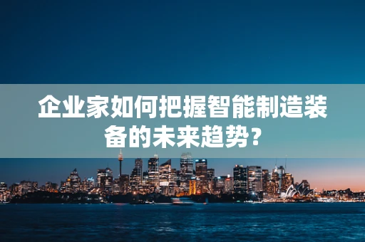 企业家如何把握智能制造装备的未来趋势？