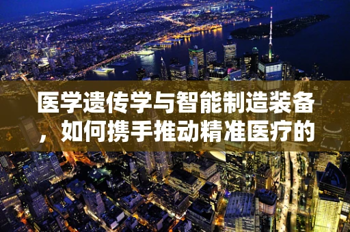 医学遗传学与智能制造装备，如何携手推动精准医疗的未来？