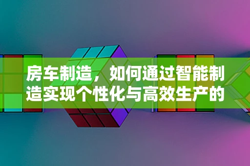 房车制造，如何通过智能制造实现个性化与高效生产的完美融合？