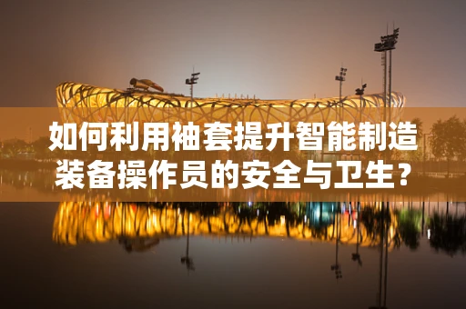 如何利用袖套提升智能制造装备操作员的安全与卫生？