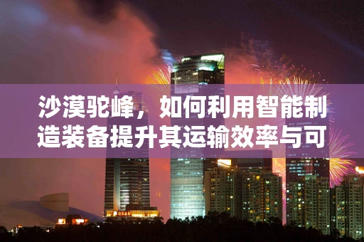 沙漠驼峰，如何利用智能制造装备提升其运输效率与可持续性？