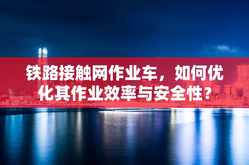 铁路接触网作业车，如何优化其作业效率与安全性？