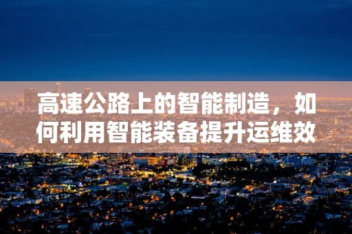 高速公路上的智能制造，如何利用智能装备提升运维效率？