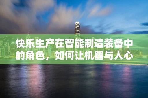 快乐生产在智能制造装备中的角色，如何让机器与人心跳共鸣？