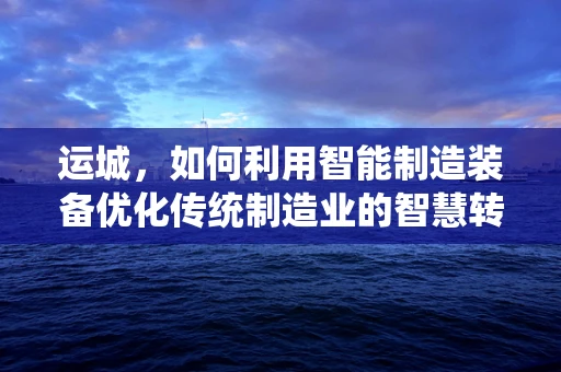 运城，如何利用智能制造装备优化传统制造业的智慧转型之路？
