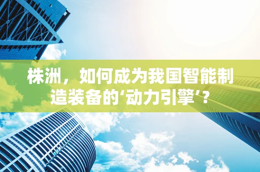 株洲，如何成为我国智能制造装备的‘动力引擎’？