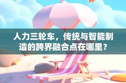 人力三轮车，传统与智能制造的跨界融合点在哪里？