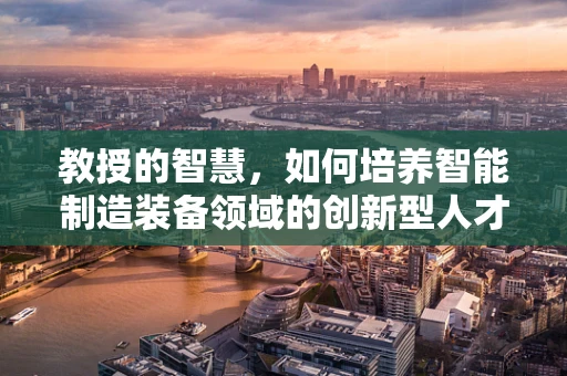 教授的智慧，如何培养智能制造装备领域的创新型人才？