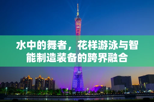 水中的舞者，花样游泳与智能制造装备的跨界融合