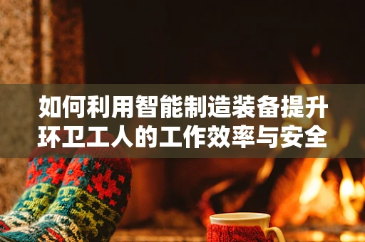 如何利用智能制造装备提升环卫工人的工作效率与安全性？