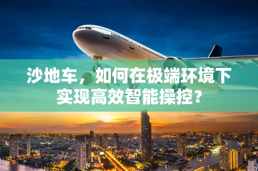 沙地车，如何在极端环境下实现高效智能操控？