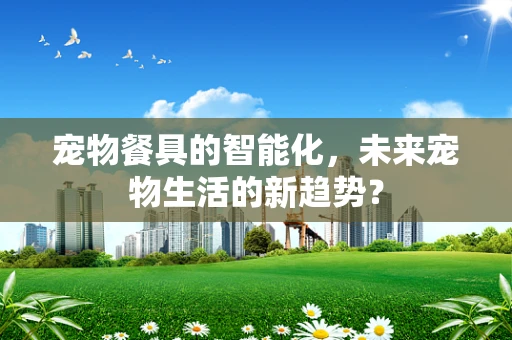 宠物餐具的智能化，未来宠物生活的新趋势？