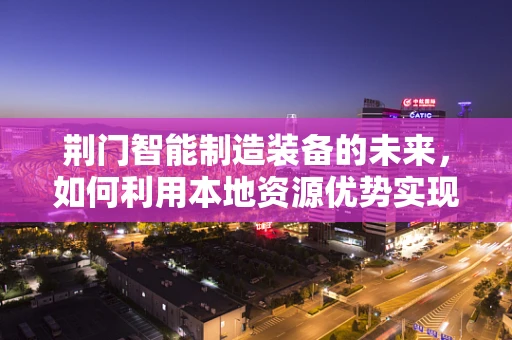 荆门智能制造装备的未来，如何利用本地资源优势实现产业升级？
