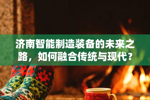 济南智能制造装备的未来之路，如何融合传统与现代？