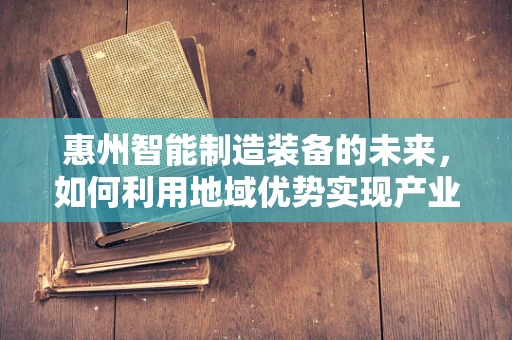 惠州智能制造装备的未来，如何利用地域优势实现产业升级？