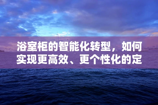 浴室柜的智能化转型，如何实现更高效、更个性化的定制？