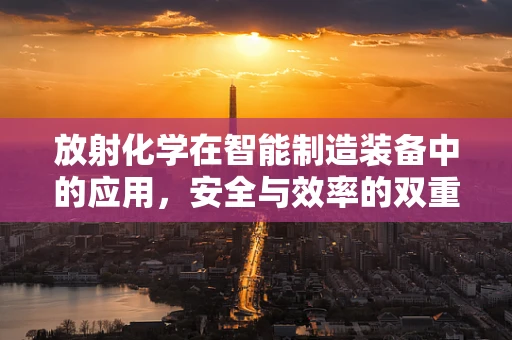 放射化学在智能制造装备中的应用，安全与效率的双重挑战