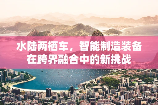 水陆两栖车，智能制造装备在跨界融合中的新挑战