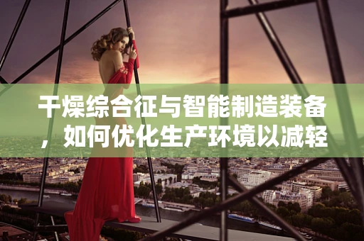 干燥综合征与智能制造装备，如何优化生产环境以减轻员工影响？