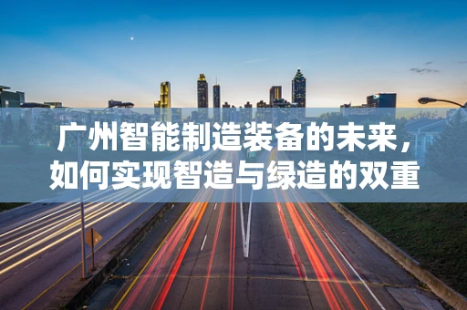 广州智能制造装备的未来，如何实现智造与绿造的双重飞跃？