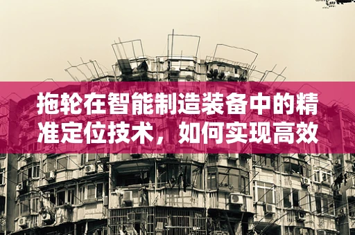 拖轮在智能制造装备中的精准定位技术，如何实现高效协同？
