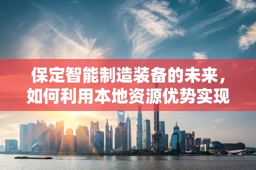 保定智能制造装备的未来，如何利用本地资源优势实现产业升级？