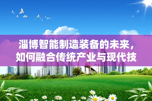 淄博智能制造装备的未来，如何融合传统产业与现代技术？