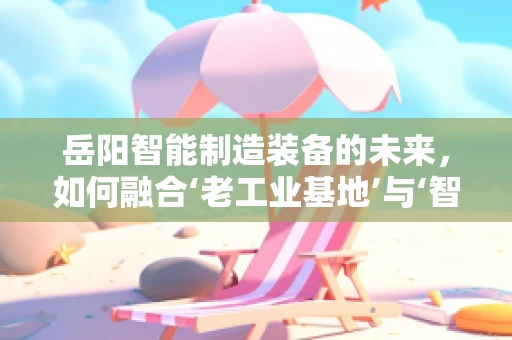 岳阳智能制造装备的未来，如何融合‘老工业基地’与‘智能转型’的双重优势？
